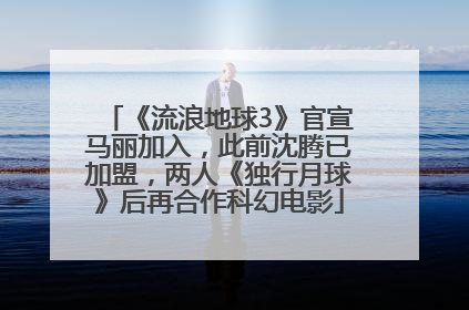《流浪地球3》官宣马丽加入，此前沈腾已加盟，两人《独行月球》后再合作科幻电影