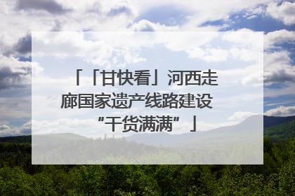 「甘快看」河西走廊国家遗产线路建设“干货满满”