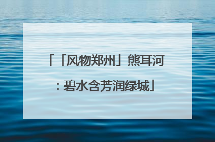 「风物郑州」熊耳河：碧水含芳润绿城