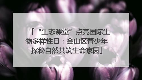 “生态课堂”点亮国际生物多样性日：金山区青少年探秘自然共筑生命家园