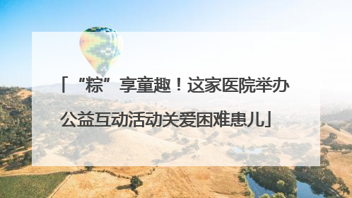 “粽”享童趣！这家医院举办公益互动活动关爱困难患儿