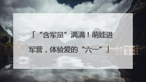 “含军量”满满！萌娃进军营，体验爱的“六一”