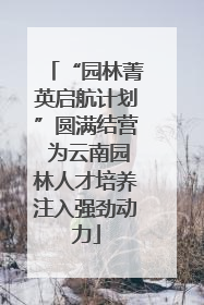 “园林菁英启航计划”圆满结营 为云南园林人才培养注入强劲动力