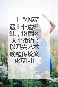 “小满”遇上非遗剪纸，岱岳区天平街道：以刀尖艺术唤醒传统文化基因