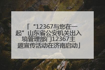 “12367与您在一起”山东省公安机关出入境管理部门12367主题宣传活动在济南启动