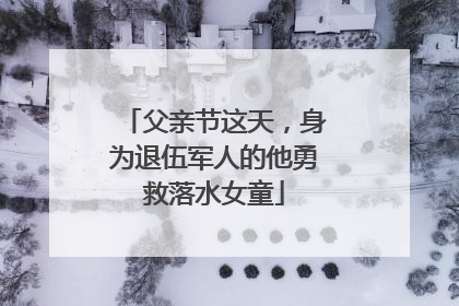 父亲节这天，身为退伍军人的他勇救落水女童