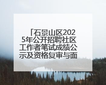 石景山区2025年公开招聘社区工作者笔试成绩公示及资格复审与面试通知