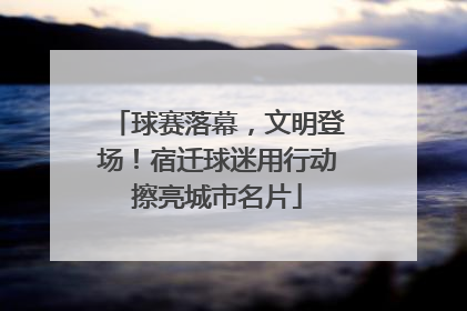 球赛落幕，文明登场！宿迁球迷用行动擦亮城市名片