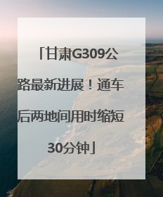 甘肃G309公路最新进展！通车后两地间用时缩短30分钟