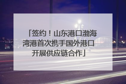 签约！山东港口渤海湾港首次携手国外港口开展供应链合作