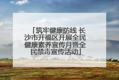 筑牢健康防线 长沙市开福区开展全民健康素养宣传月暨全民禁毒宣传活动