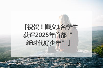 祝贺！顺义1名学生获评2025年首都“新时代好少年”