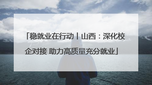 稳就业在行动丨山西：深化校企对接 助力高质量充分就业