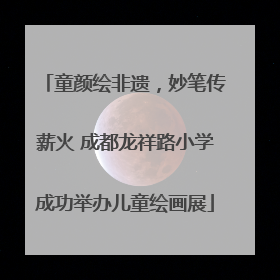 童颜绘非遗，妙笔传薪火 成都龙祥路小学成功举办儿童绘画展