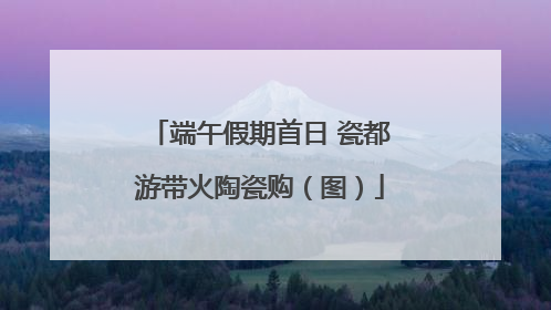端午假期首日 瓷都游带火陶瓷购（图）