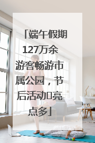 端午假期127万余游客畅游市属公园，节后活动﻿亮点多