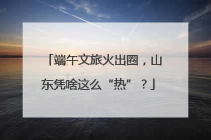 端午文旅火出圈，山东凭啥这么“热”？