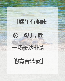 端午有湘味⑧｜6月，赴一场长沙非遗的青春盛宴