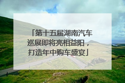 第十五届湖南汽车巡展即将亮相益阳，打造年中购车盛宴
