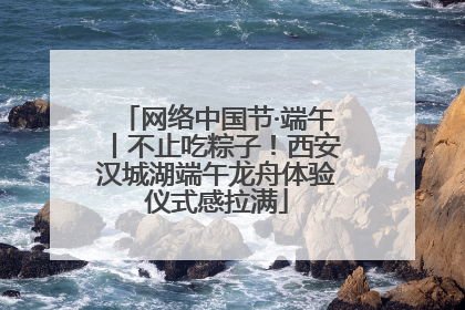 网络中国节·端午丨不止吃粽子！西安汉城湖端午龙舟体验仪式感拉满