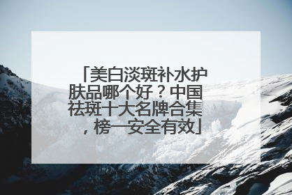 美白淡斑补水护肤品哪个好？中国祛斑十大名牌合集，榜一安全有效