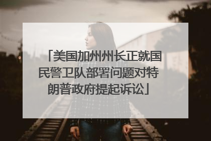美国加州州长正就国民警卫队部署问题对特朗普政府提起诉讼
