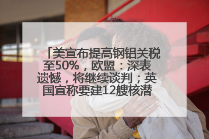 美宣布提高钢铝关税至50%，欧盟：深表遗憾，将继续谈判；英国宣称要建12艘核潜艇；马斯克最新发声：不想为美政府所做的一切承担责任丨早报