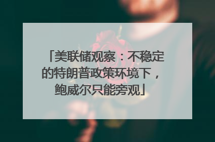 美联储观察：不稳定的特朗普政策环境下，鲍威尔只能旁观