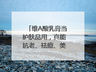 维A酸乳膏当护肤品用，真能抗老、祛痘、美白吗？医生：不建议长期使用