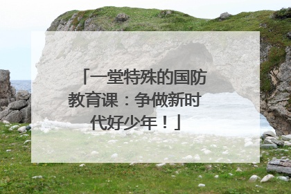 一堂特殊的国防教育课：争做新时代好少年！