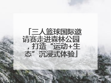 三人篮球国际邀请赛走进森林公园，打造“运动+生态”沉浸式体验