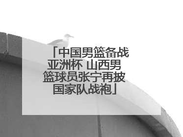 中国男篮备战亚洲杯 山西男篮球员张宁再披国家队战袍