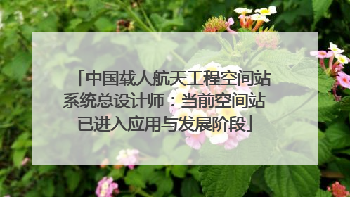 中国载人航天工程空间站系统总设计师：当前空间站已进入应用与发展阶段