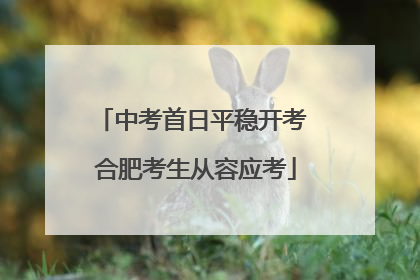 中考首日平稳开考 合肥考生从容应考