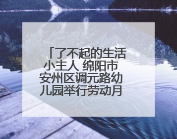 了不起的生活小主人 绵阳市安州区调元路幼儿园举行劳动月系列活动