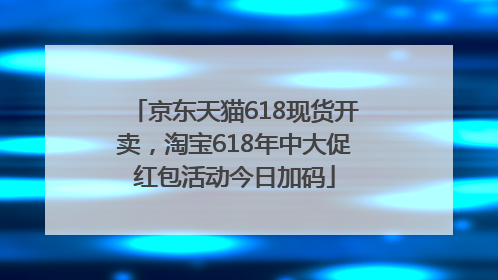 京东天猫618现货开卖，淘宝618年中大促红包活动今日加码