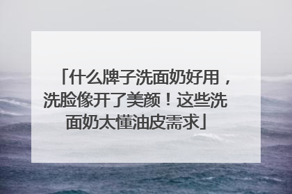 什么牌子洗面奶好用，洗脸像开了美颜！这些洗面奶太懂油皮需求