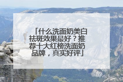 什么洗面奶美白祛斑效果最好？推荐十大红榜洗面奶品牌，真实好评