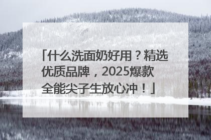 什么洗面奶好用？精选优质品牌，2025爆款全能尖子生放心冲！