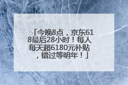 今晚8点，京东618最后28小时！每人每天超6180元补贴，错过等明年！