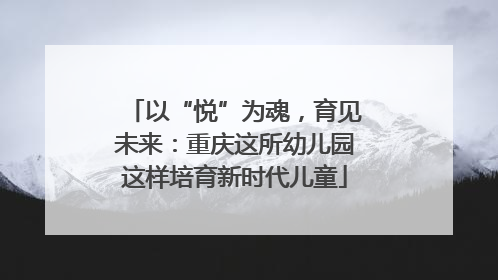 以“悦”为魂，育见未来：重庆这所幼儿园这样培育新时代儿童