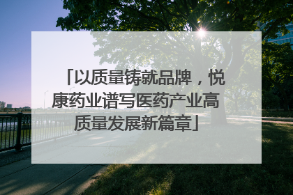 以质量铸就品牌，悦康药业谱写医药产业高质量发展新篇章