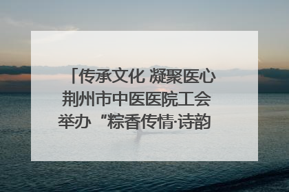 传承文化 凝聚医心 荆州市中医医院工会举办“粽香传情·诗韵端午”系列活动