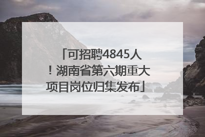 可招聘4845人！湖南省第六期重大项目岗位归集发布