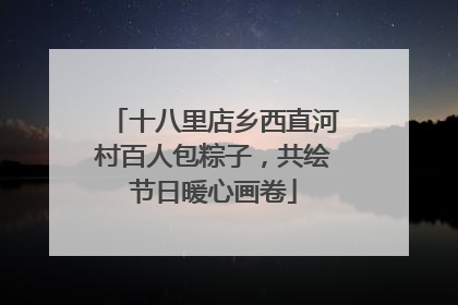 十八里店乡西直河村百人包粽子，共绘节日暖心画卷