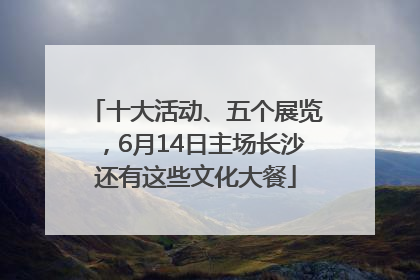 十大活动、五个展览，6月14日主场长沙还有这些文化大餐