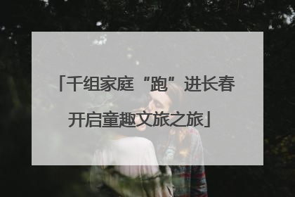 千组家庭“跑”进长春 开启童趣文旅之旅