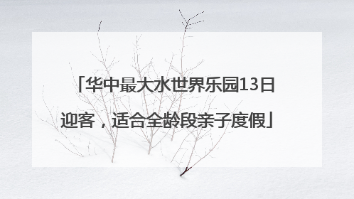 华中最大水世界乐园13日迎客，适合全龄段亲子度假