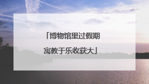 博物馆里过假期 寓教于乐收获大