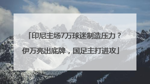 印尼主场7万球迷制造压力？伊万亮出底牌，国足主打进攻